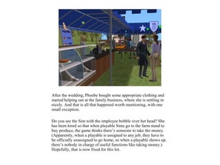 After the wedding, Phoebe bought some appropriate clothing and
started helping out at the family business, where she is settling in
nicely. And that is all that happened worth mentioning, with one
small exception.

Do you see the Sim with the employee bobble over her head? She
has been hired so that when playable Sims go to the farm stand to
buy produce, the game thinks there’s someone to take the money.
(Apparently, when a playable is assigned to any job, they have to
be officially unassigned to go home, so when a playable shows up,
there’s nobody in charge of useful functions like taking money.)
Hopefully, that is now fixed for this lot.
 