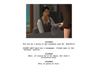 GOLDBERG
But how am I going to get anywhere near Mr. McGuffin?

SILENT LADY hand him a newspaper, folded open to the
“Society” section.

                      GOLDBERG
     Well, of course he’ll be there. But that’s
                  invitation-only.

                      GOLDBERG
               This is going to hurt.
 