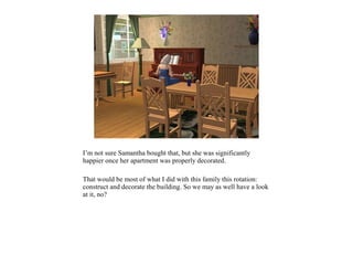 I’m not sure Samantha bought that, but she was significantly
happier once her apartment was properly decorated.

That would be most of what I did with this family this rotation:
construct and decorate the building. So we may as well have a look
at it, no?
 