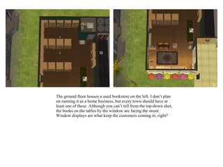 The ground floor houses a used bookstore on the left. I don’t plan
on running it as a home business, but every town should have at
least one of these. Although you can’t tell from the top-down shot,
the books on the tables by the window are facing the street.
Window displays are what keep the customers coming in, right?
 