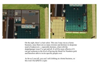 On the right, there’s a hair salon. This one I may run as a home
business, since there are so many townies and dormies in desperate
need of makeovers -- especially dormies, what with the
doppelganger issue I’ve got and all. It will be more effective if I
can get someone to the level of having the Head For Numbers perk
and therefore able to invite specific people over.

As far as I can tell, you can’t sell clothing at a home business, so
this won’t be QND II. (sigh)
 