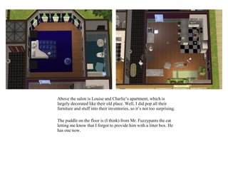 Above the salon is Louise and Charlie’s apartment, which is
largely decorated like their old place. Well, I did pop all their
furniture and stuff into their inventories, so it’s not too surprising.

The puddle on the floor is (I think) from Mr. Fuzzypants the cat
letting me know that I forgot to provide him with a litter box. He
has one now.
 