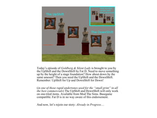 Today’s episode of Goldberg & Silent Lady is brought to you by
the UpShift and the DownShift by Fat D. Need to move something
up by the height of a stage foundation? How about down by the
same amount? Then you need the UpShift and the DownShift.
Remember: UpShift for Up and DownShift for Down!

(in one of those rapid undertones used for the “small print” in all
the best commercials) The UpShift and DownShift will only work
on one-tiled items. Available from Mod The Sims. Basegame
compatible. Fat D is in no way aware of this endorsement.

And now, let’s rejoin our story: Already in Progress…
 