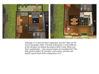 Although it’s in Sam and Don’s apartment, since he’s their cat. Or
they’re his people, rather. The look of this place is vastly different,
as the old place was largely decorated to Kitty’s taste. (Kitty was
Sam’s grandmother -- does anyone besides me remember her?) The
baby grand wouldn’t fit, but there’s still a piano, and Sam still
spends a good chunk of her waking hours on it.
 