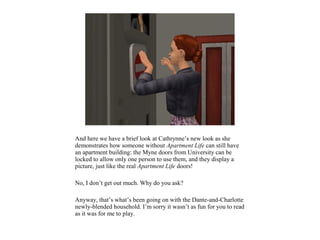 And here we have a brief look at Cathrynne’s new look as she
demonstrates how someone without Apartment Life can still have
an apartment building: the Myne doors from University can be
locked to allow only one person to use them, and they display a
picture, just like the real Apartment Life doors!

No, I don’t get out much. Why do you ask?

Anyway, that’s what’s been going on with the Dante-and-Charlotte
newly-blended household. I’m sorry it wasn’t as fun for you to read
as it was for me to play.
 