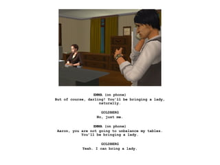 EMMA (on phone)
But of course, darling! You’ll be bringing a lady,
                     naturally.

                     GOLDBERG
                   No, just me.

                 EMMA (on phone)
Aaron, you are not going to unbalance my tables.
           You’ll be bringing a lady.

                     GOLDBERG
            Yeah. I can bring a lady.
 