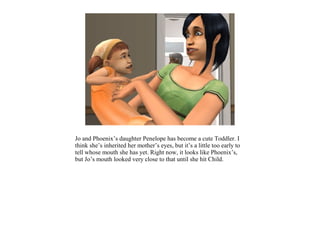 Jo and Phoenix’s daughter Penelope has become a cute Toddler. I
think she’s inherited her mother’s eyes, but it’s a little too early to
tell whose mouth she has yet. Right now, it looks like Phoenix’s,
but Jo’s mouth looked very close to that until she hit Child.
 