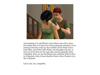 And speaking of Jo and Phoenix, they behave more like a three-
bolt couple than a two-bolt one with an aspiration mismatch. Every
morning when they wake up, they reliably roll the Want to Kiss
Each Other, and if their other Wants vary throughout the day, at
least two if not three are for each other, and are generally pretty
compatible. Here, we see that Phoenix has rolled the Want to Give
Jo A Backrub, while Jo has rolled the Want to Have Phoenix Give
Me A Backrub.

Like I said, very compatible.
 