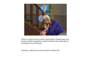 Penny is a great favorite with the whole family. Granda (otherwise
known as Albert) taught her to talk, but Phoenix has called dibs on
teaching her to use the potty.



Somehow, nobody else seems inclined to dispute that.
 