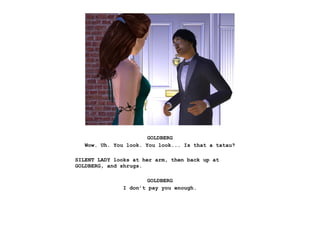 GOLDBERG
   Wow. Uh. You look. You look... Is that a tatau?

SILENT LADY looks at her arm, then back up at
GOLDBERG, and shrugs.

                       GOLDBERG
               I don’t pay you enough.
 