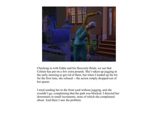 Checking in with Eddie and his Heavenly Bride, we see that
Celeste has put on a few extra pounds. She’s taken up jogging in
the early morning to get rid of them, but when I loaded up the lot
for the first time, she refused -- the action simply dropped out of
her queue.

I tried sending her to the front yard without jogging, and she
wouldn’t go, complaining that the path was blocked. I directed her
downstairs in small increments, none of which she complained
about. And there I saw the problem.
 