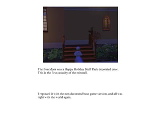 The front door was a Happy Holiday Stuff Pack decorated door.
This is the first casualty of the reinstall.




I replaced it with the non-decorated base game version, and all was
right with the world again.
 