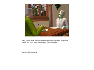 And Eddie and Celeste have plenty of time to linger over their
meals and have long, meaningful conversations.




Or they did, anyway.
 