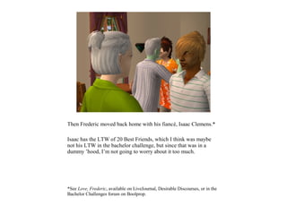 Then Frederic moved back home with his fiancé, Isaac Clemens.*

Isaac has the LTW of 20 Best Friends, which I think was maybe
not his LTW in the bachelor challenge, but since that was in a
dummy ’hood, I’m not going to worry about it too much.




*See Love, Frederic, available on LiveJournal, Desirable Discourses, or in the
Bachelor Challenges forum on Boolprop.
 