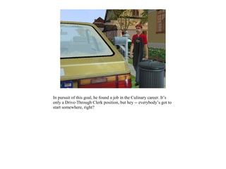 In pursuit of this goal, he found a job in the Culinary career. It’s
only a Drive-Through Clerk position, but hey -- everybody’s got to
start somewhere, right?
 
