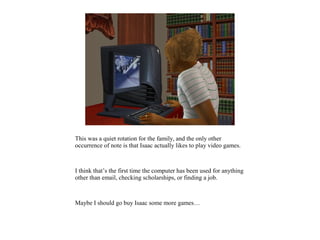This was a quiet rotation for the family, and the only other
occurrence of note is that Isaac actually likes to play video games.



I think that’s the first time the computer has been used for anything
other than email, checking scholarships, or finding a job.



Maybe I should go buy Isaac some more games…
 