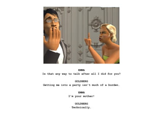EMMA
Is that any way to talk after all I did for you?

                    GOLDBERG
Getting me into a party isn’t much of a burden.

                      EMMA
                I’m your mother!

                    GOLDBERG
                  Technically.
 