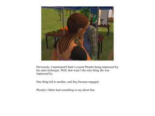 Previously, I mentioned Chant’s cousin Phoebe being impressed by
his sales technique. Well, that wasn’t the only thing she was
impressed by.

One thing led to another, and they became engaged.

Phoebe’s father had something to say about that.
 