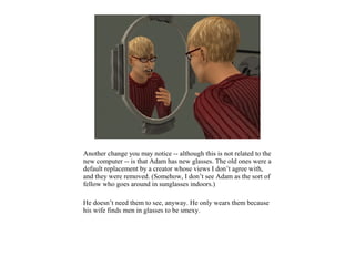 Another change you may notice -- although this is not related to the
new computer -- is that Adam has new glasses. The old ones were a
default replacement by a creator whose views I don’t agree with,
and they were removed. (Somehow, I don’t see Adam as the sort of
fellow who goes around in sunglasses indoors.)

He doesn’t need them to see, anyway. He only wears them because
his wife finds men in glasses to be smexy.
 