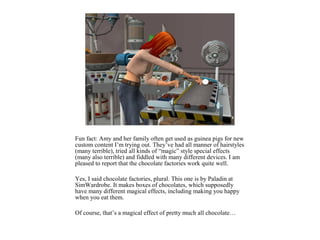 Fun fact: Amy and her family often get used as guinea pigs for new
custom content I’m trying out. They’ve had all manner of hairstyles
(many terrible), tried all kinds of “magic” style special effects
(many also terrible) and fiddled with many different devices. I am
pleased to report that the chocolate factories work quite well.

Yes, I said chocolate factories, plural. This one is by Paladin at
SimWardrobe. It makes boxes of chocolates, which supposedly
have many different magical effects, including making you happy
when you eat them.

Of course, that’s a magical effect of pretty much all chocolate…
 