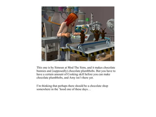 This one is by Simoun at Mod The Sims, and it makes chocolate
bunnies and (supposedly) chocolate plumbbobs. But you have to
have a certain amount of Cooking skill before you can make
chocolate plumbbobs, and Amy isn’t there yet.

I’m thinking that perhaps there should be a chocolate shop
somewhere in the ’hood one of these days…
 
