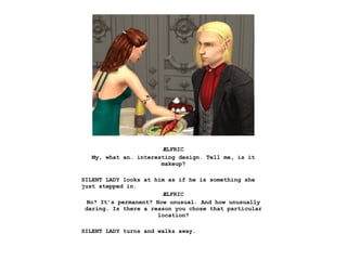 ÆLFRIC
   My, what an… interesting design. Tell me, is it
                       makeup?

SILENT LADY looks at him as if he is something she
just stepped in.
                         ÆLFRIC
  No? It’s permanent? How unusual. And how unusually
 daring. Is there a reason you chose that particular
                       location?

SILENT LADY turns and walks away.
 