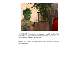 OLD ADAM: I’m very sorry to disparage a humble hard-working
farmer, but when you decide to marry a clone of your uncle -- !
Well, damme, I cannot condone that!

(Saigon and Fantine exchange glances -- the situation has ceased
to be amusing)
 
