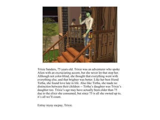 Trixie Sanders, 75 years old. Trixie was an adventurer who spoke
Alien with an excruciating accent, but she never let that stop her.
Although not color-blind, she thought that everything went with
everything else, and that brighter was better. Like her best friend
Tirtha, she found love late in life. Also like Tirtha, she made no
distinction between their children -- Tirtha’s daughter was Trixie’s
daughter too. Trixie’s age may have actually been older than 75
due to the elixir she consumed, but since 75 is all she owned up to,
it’s all we’ll count.

Estray inyay eacpay, Trixie.
 