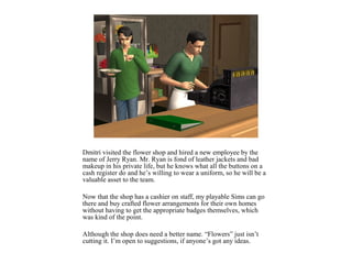 Dmitri visited the flower shop and hired a new employee by the
name of Jerry Ryan. Mr. Ryan is fond of leather jackets and bad
makeup in his private life, but he knows what all the buttons on a
cash register do and he’s willing to wear a uniform, so he will be a
valuable asset to the team.

Now that the shop has a cashier on staff, my playable Sims can go
there and buy crafted flower arrangements for their own homes
without having to get the appropriate badges themselves, which
was kind of the point.

Although the shop does need a better name. “Flowers” just isn’t
cutting it. I’m open to suggestions, if anyone’s got any ideas.
 