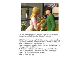 You may have noticed that Dmitri got a new look. His fiancée
Rose got her old look back, but she wasn’t satisfied.

ROSE: Yeah, it’s okay. (sighs) But I’ve always wanted something
a little more alternative. With purple lipstick, maybe, or black hair.
DMITRI: So why don’t you change it up?
ROSE: But girls are supposed to have long hair and like pink. I’m
not supposed to look different.
DMITRI: I’m not “supposed” to be wearing Lacy Little Satin
Cheekies from Victoria’s Secret, but that hasn’t stopped me.
ROSE: You really think it would be okay?
DMITRI: Sure, why not?
 