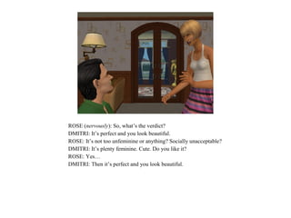 ROSE (nervously): So, what’s the verdict?
DMITRI: It’s perfect and you look beautiful.
ROSE: It’s not too unfeminine or anything? Socially unacceptable?
DMITRI: It’s plenty feminine. Cute. Do you like it?
ROSE: Yes…
DMITRI: Then it’s perfect and you look beautiful.
 