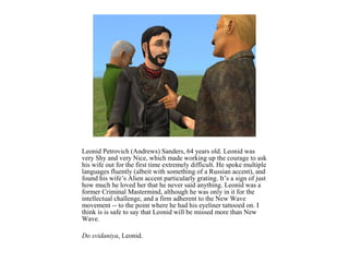 Leonid Petrovich (Andrews) Sanders, 64 years old. Leonid was
very Shy and very Nice, which made working up the courage to ask
his wife out for the first time extremely difficult. He spoke multiple
languages fluently (albeit with something of a Russian accent), and
found his wife’s Alien accent particularly grating. It’s a sign of just
how much he loved her that he never said anything. Leonid was a
former Criminal Mastermind, although he was only in it for the
intellectual challenge, and a firm adherent to the New Wave
movement -- to the point where he had his eyeliner tattooed on. I
think is is safe to say that Leonid will be missed more than New
Wave.

Do svidaniya, Leonid.
 