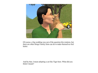 Of course, a big wedding was out of the question this rotation, but
there are other things Family Sims can do to make themselves feel
better.




And by that, I mean adopting a cat like Tiger here. What did you
think I meant?
 