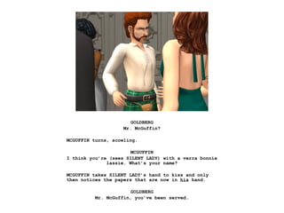 GOLDBERG
                    Mr. McGuffin?

MCGUFFIN turns, scowling.

                       MCGUFFIN
I think you’re (sees SILENT LADY) with a verra bonnie
              lassie. What’s your name?

MCGUFFIN takes SILENT LADY’s hand to kiss and only
then notices the papers that are now in his hand.

                       GOLDBERG
          Mr. McGuffin, you’ve been served.
 