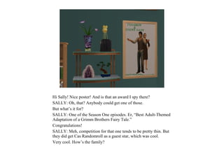 Hi Sally! Nice poster! And is that an award I spy there?
SALLY: Oh, that? Anybody could get one of those.
But what’s it for?
SALLY: One of the Season One episodes. Er, “Best Adult-Themed
Adaptation of a Grimm Brothers Fairy Tale.”
Congratulations!
SALLY: Meh, competition for that one tends to be pretty thin. But
they did get Cas Randomroll as a guest star, which was cool.
Very cool. How’s the family?
 