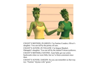 CHANT’S MOTHER, IN GREEN: I’m Fantine Couderc, Oliver’s
daughter. You can tell by the pointy elf ears.
CHANT’S AUNTIE, IN YELLOW: I’m Saigon Shankel,
Oakapple’s daughter. You can tell by the slanted Vulcan eyebrows.
CHANT’S MOTHER, FANTINE: Aunt Sally got our colors
backwards when we were little, but we’ve been consistent since
then.
CHANT’S AUNTIE, SAIGON: So you can remember us that way
too: “Fantine” rhymes with “green.”
 
