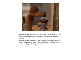 SALLY (V.O.): Which is why I’m actually kind of afraid for Troy.
You’re worried he’ll throw something out, or tear it, and need
surgery?
SALLY (V.O.): Not so much. But he’s worried about it. And he’s
started drinking boot juice, which is technically legal and which is
rumored to help with things like that.
 