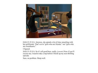 SALLY (V.O.): Anyway, she spends a lot of time smustling with
her girlfriends. That’s as in “girls who are friends,” not “girls who
are sweethearts.”
I figured.
SALLY (V.O.): So it’s all good here, really. (yawns) Now if you’ll
excuse me, I need to take a nap before I finish up my next thrilling
episode.
Sure, no problem. Sleep well.
 