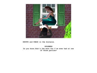 SHOUTS and CHAOS in the distance.

                       GOLDBERG
Do you know,that’s the most fun I’ve ever had at one
                  of those parties?
 