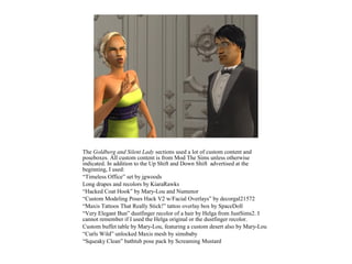 The Goldberg and Silent Lady sections used a lot of custom content and
poseboxes. All custom content is from Mod The Sims unless otherwise
indicated. In addition to the Up Shift and Down Shift advertised at the
beginning, I used:
“Timeless Office” set by jgwoods
Long drapes and recolors by KiaraRawks
“Hacked Coat Hook” by Mary-Lou and Numenor
“Custom Modeling Poses Hack V2 w/Facial Overlays” by decorgal21572
“Maxis Tattoos That Really Stick!” tattoo overlay box by SpaceDoll
“Very Elegant Bun” dustfinger recolor of a hair by Helga from JustSims2. I
cannot remember if I used the Helga original or the dustfinger recolor.
Custom buffet table by Mary-Lou, featuring a custom desert also by Mary-Lou
“Curls Wild” unlocked Maxis mesh by simsbaby
“Squeaky Clean” bathtub pose pack by Screaming Mustard
 