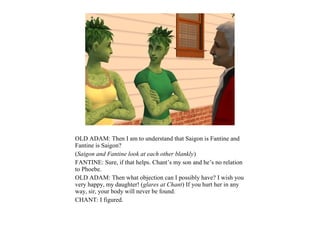 OLD ADAM: Then I am to understand that Saigon is Fantine and
Fantine is Saigon?
(Saigon and Fantine look at each other blankly)
FANTINE: Sure, if that helps. Chant’s my son and he’s no relation
to Phoebe.
OLD ADAM: Then what objection can I possibly have? I wish you
very happy, my daughter! (glares at Chant) If you hurt her in any
way, sir, your body will never be found.
CHANT: I figured.
 