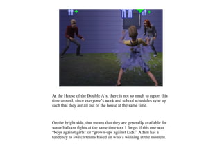 At the House of the Double A’s, there is not so much to report this
time around, since everyone’s work and school schedules sync up
such that they are all out of the house at the same time.



On the bright side, that means that they are generally available for
water balloon fights at the same time too. I forget if this one was
“boys against girls” or “grown-ups against kids.” Adam has a
tendency to switch teams based on who’s winning at the moment.
 