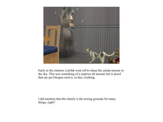 Early in the rotation, Latifah went off to chase the catnip mousie in
the sky. This was something of a surprise all around, but is proof
that my pet lifespan mod is, in fact, working.




I did mention that this family is the testing grounds for many
things, right?
 