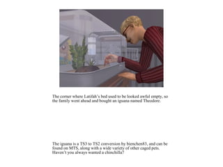 The corner where Latifah’s bed used to be looked awful empty, so
the family went ahead and bought an iguana named Theodore.




The iguana is a TS3 to TS2 conversion by bienchen83, and can be
found on MTS, along with a wide variety of other caged pets.
Haven’t you always wanted a chinchilla?
 