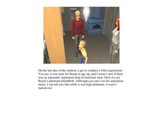 On the last day of the rotation, I got to conduct a little experiment.
You see, it was time for Bryan to age up, and I wasn’t sure if there
was an automatic aspiration drop at transition time. Here we see
Bryan’s platinum plumbbob. Although you can’t see his aspiration
meter, I can tell you that while it was high platinum, it wasn’t
maxed out.
 