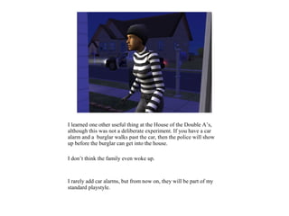 I learned one other useful thing at the House of the Double A’s,
although this was not a deliberate experiment. If you have a car
alarm and a burglar walks past the car, then the police will show
up before the burglar can get into the house.

I don’t think the family even woke up.



I rarely add car alarms, but from now on, they will be part of my
standard playstyle.
 