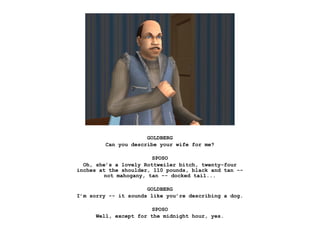 GOLDBERG
         Can you describe your wife for me?

                        SPOSO
  Oh, she’s a lovely Rottweiler bitch, twenty-four
inches at the shoulder, 110 pounds, black and tan --
         not mahogany, tan -- docked tail...

                      GOLDBERG
I’m sorry -- it sounds like you’re describing a dog.

                        SPOSO
      Well, except for the midnight hour, yes.
 