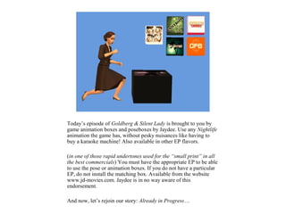 Today’s episode of Goldberg & Silent Lady is brought to you by
game animation boxes and poseboxes by Jaydee. Use any Nightlife
animation the game has, without pesky nuisances like having to
buy a karaoke machine! Also available in other EP flavors.

(in one of those rapid undertones used for the “small print” in all
the best commercials) You must have the appropriate EP to be able
to use the pose or animation boxes. If you do not have a particular
EP, do not install the matching box. Available from the website
www.jd-movies.com. Jaydee is in no way aware of this
endorsement.

And now, let’s rejoin our story: Already in Progress…
 