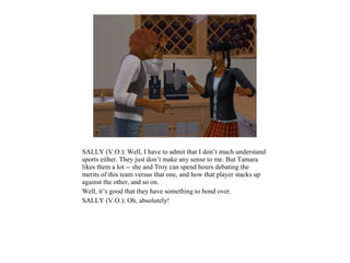 SALLY (V.O.): Well, I have to admit that I don’t much understand
sports either. They just don’t make any sense to me. But Tamara
likes them a lot -- she and Troy can spend hours debating the
merits of this team versus that one, and how that player stacks up
against the other, and so on.
Well, it’s good that they have something to bond over.
SALLY (V.O.): Oh, absolutely!
 