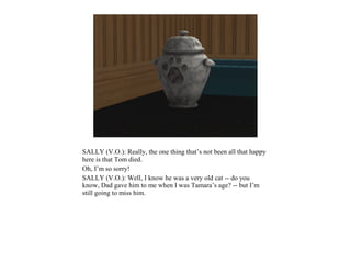 SALLY (V.O.): Really, the one thing that’s not been all that happy
here is that Tom died.
Oh, I’m so sorry!
SALLY (V.O.): Well, I know he was a very old cat -- do you
know, Dad gave him to me when I was Tamara’s age? -- but I’m
still going to miss him.
 
